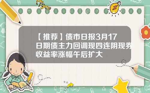 【推荐】债市日报3月17日期债主力回调现四连阴现券收益率涨幅午后扩大