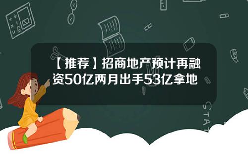 【推荐】招商地产预计再融资50亿两月出手53亿拿地