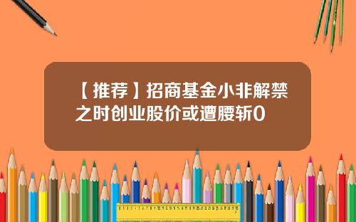 【推荐】招商基金小非解禁之时创业股价或遭腰斩0