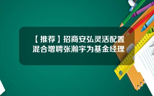 【推荐】招商安弘灵活配置混合增聘张瀚宇为基金经理