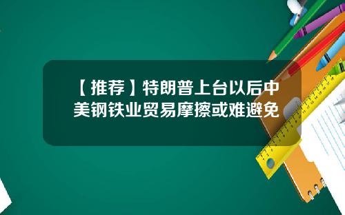 【推荐】特朗普上台以后中美钢铁业贸易摩擦或难避免