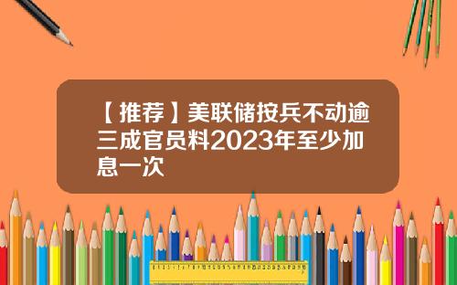 【推荐】美联储按兵不动逾三成官员料2023年至少加息一次