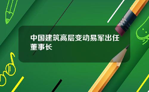 中国建筑高层变动易军出任董事长