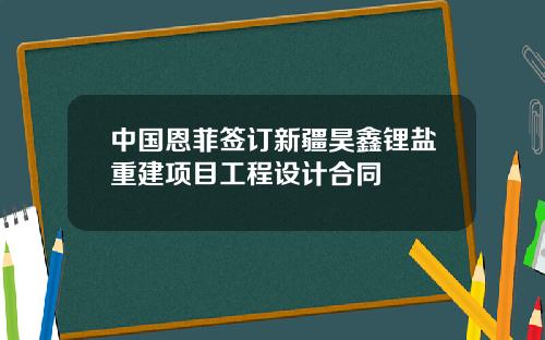 中国恩菲签订新疆昊鑫锂盐重建项目工程设计合同