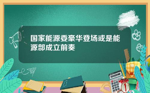 国家能源委豪华登场或是能源部成立前奏