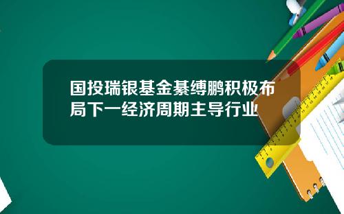 国投瑞银基金綦缚鹏积极布局下一经济周期主导行业