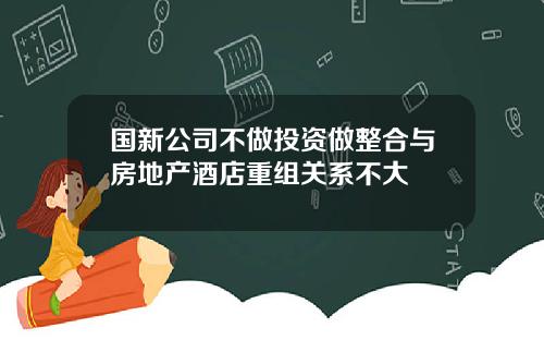 国新公司不做投资做整合与房地产酒店重组关系不大