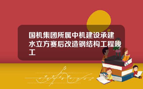 国机集团所属中机建设承建水立方赛后改造钢结构工程竣工