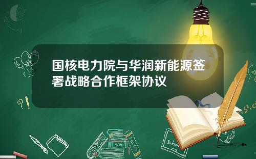 国核电力院与华润新能源签署战略合作框架协议