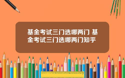 基金考试三门选哪两门 基金考试三门选哪两门知乎