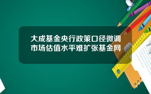 大成基金央行政策口径微调市场估值水平难扩张基金网