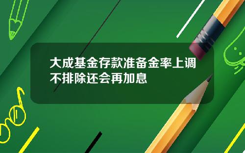 大成基金存款准备金率上调不排除还会再加息