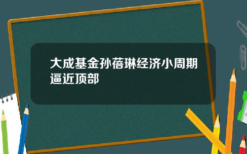 大成基金孙蓓琳经济小周期逼近顶部