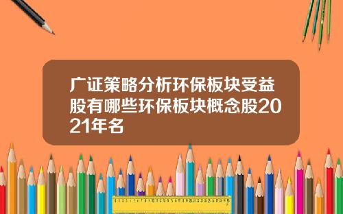 广证策略分析环保板块受益股有哪些环保板块概念股2021年名