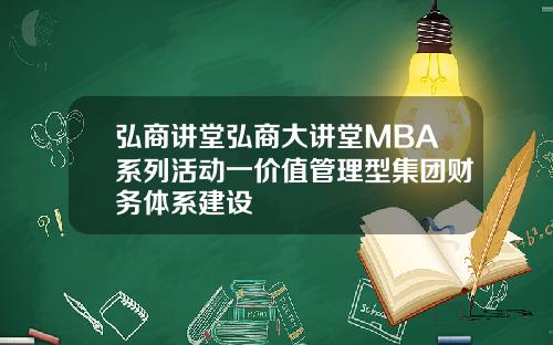 弘商讲堂弘商大讲堂MBA系列活动一价值管理型集团财务体系建设