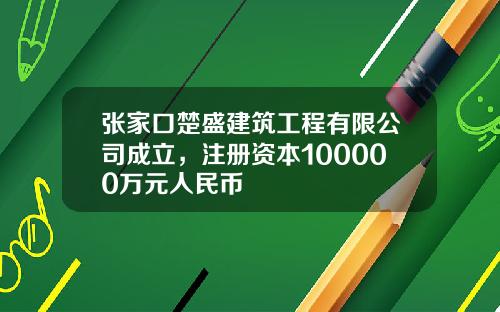 张家口楚盛建筑工程有限公司成立，注册资本100000万元人民币