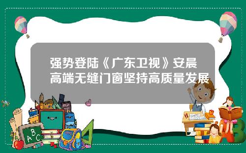 强势登陆《广东卫视》安晨高端无缝门窗坚持高质量发展