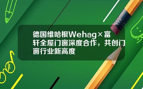 德国维哈根Wehag×富轩全屋门窗深度合作，共创门窗行业新高度