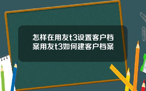 怎样在用友t3设置客户档案用友t3如何建客户档案