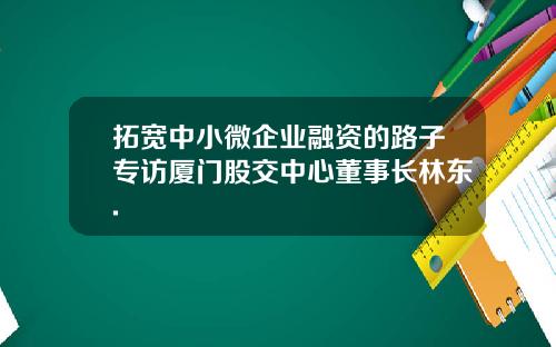 拓宽中小微企业融资的路子专访厦门股交中心董事长林东.