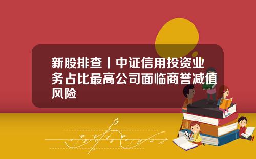 新股排查丨中证信用投资业务占比最高公司面临商誉减值风险