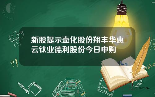 新股提示壶化股份翔丰华惠云钛业德利股份今日申购