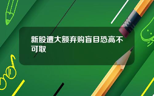 新股遭大额弃购盲目恐高不可取