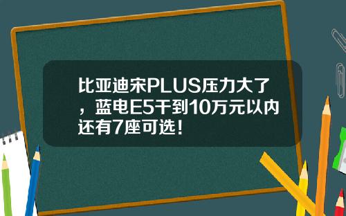 比亚迪宋PLUS压力大了，蓝电E5干到10万元以内还有7座可选！