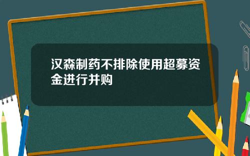 汉森制药不排除使用超募资金进行并购