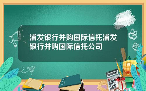 浦发银行并购国际信托浦发银行并购国际信托公司