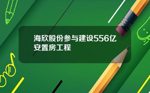 海欣股份参与建设556亿安置房工程