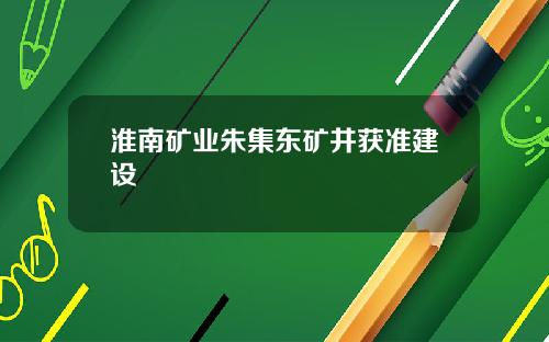 淮南矿业朱集东矿井获准建设