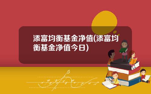 添富均衡基金净值(添富均衡基金净值今日)