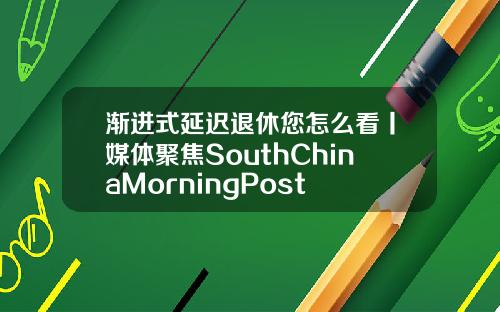 渐进式延迟退休您怎么看丨媒体聚焦SouthChinaMorningPost