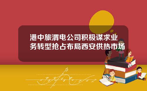 港中旅渭电公司积极谋求业务转型抢占布局西安供热市场