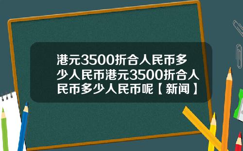 港元3500折合人民币多少人民币港元3500折合人民币多少人民币呢【新闻】