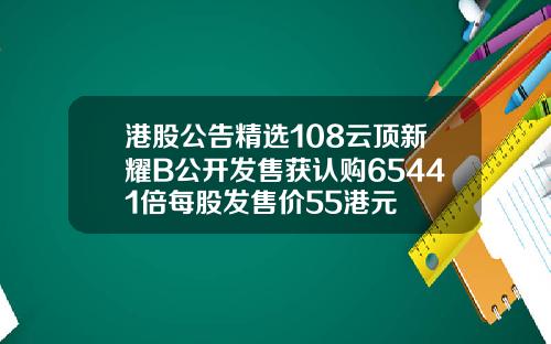 港股公告精选108云顶新耀B公开发售获认购65441倍每股发售价55港元