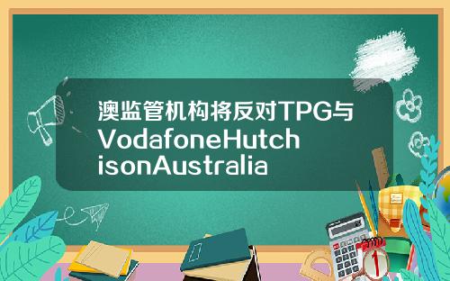 澳监管机构将反对TPG与VodafoneHutchisonAustralia合并计划