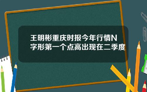 王明彬重庆时报今年行情N字形第一个点高出现在二季度