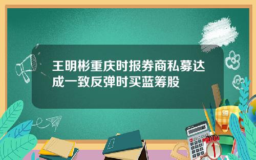 王明彬重庆时报券商私募达成一致反弹时买蓝筹股