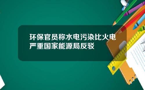 环保官员称水电污染比火电严重国家能源局反驳