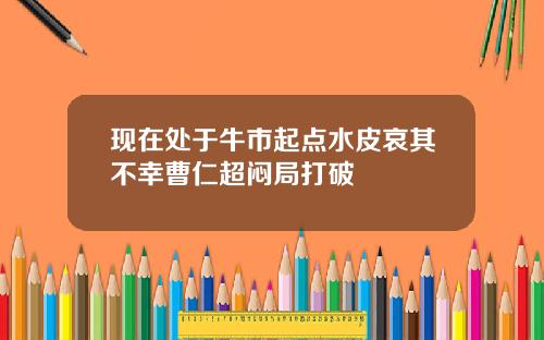 现在处于牛市起点水皮哀其不幸曹仁超闷局打破