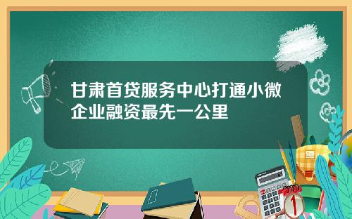 甘肃首贷服务中心打通小微企业融资最先一公里