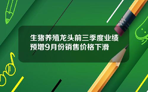 生猪养殖龙头前三季度业绩预增9月份销售价格下滑