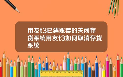 用友t3已建账套的关闭存货系统用友t3如何取消存货系统