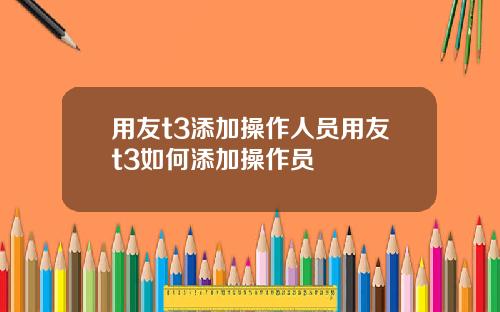 用友t3添加操作人员用友t3如何添加操作员