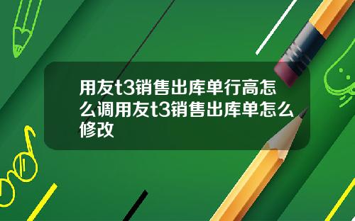 用友t3销售出库单行高怎么调用友t3销售出库单怎么修改