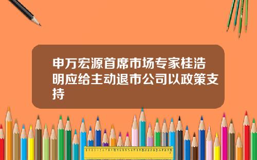 申万宏源首席市场专家桂浩明应给主动退市公司以政策支持