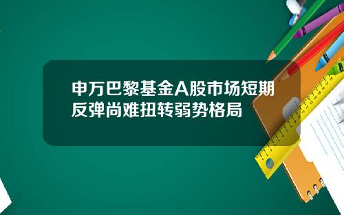 申万巴黎基金A股市场短期反弹尚难扭转弱势格局