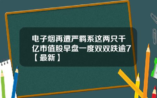 电子烟再遭严羁系这两只千亿市值股早盘一度双双跌逾7【最新】